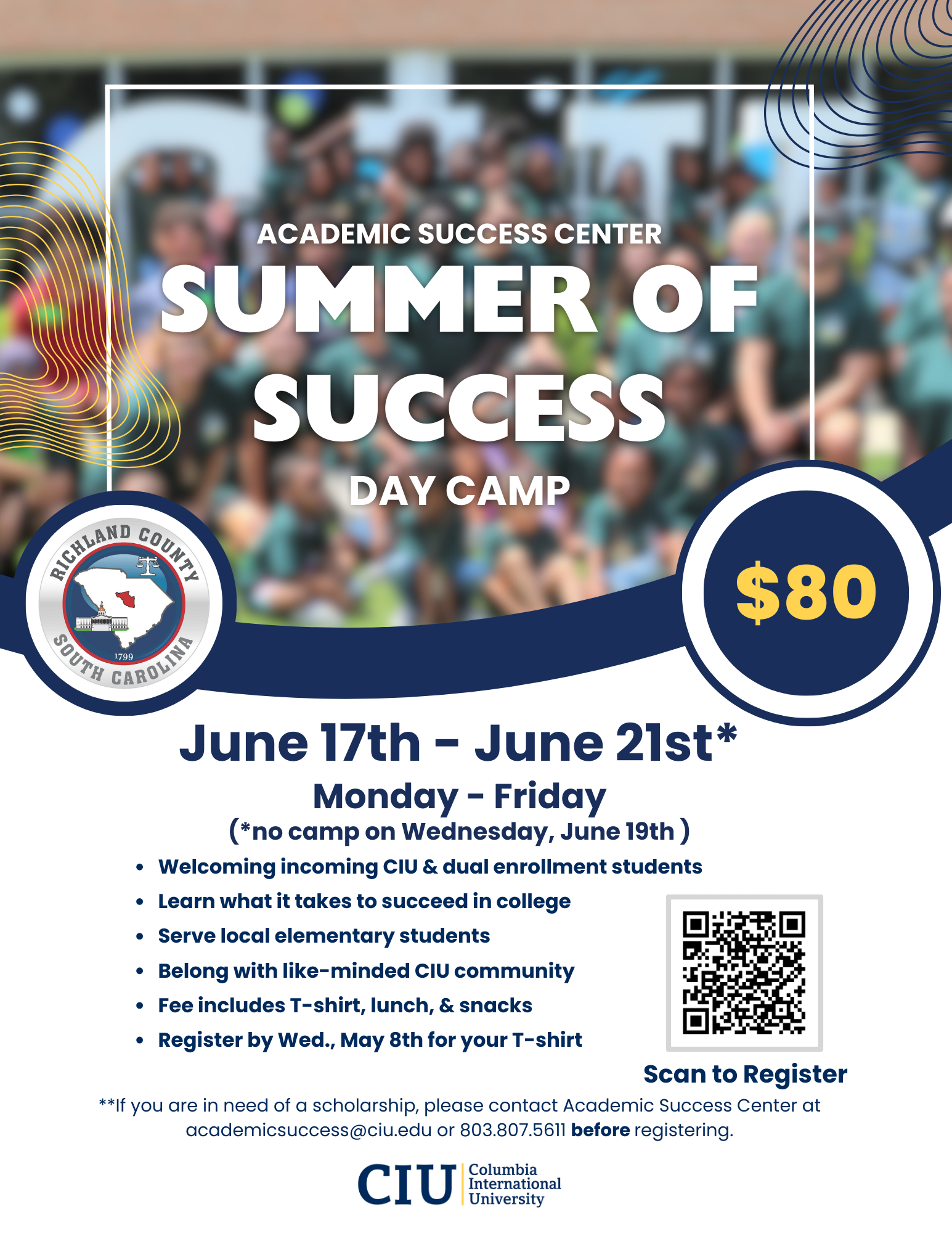 Summer of Success Day Camp June 17 - 21, 2024 Monday through Friday (not on Wednesday due to holiday) $80* Grant funded by Richland County Welcoming incoming CIU and dual enrollment students Learn what it takes to succeed in college Serve local elementary school children Belong with like-minded CIU community Fee includes t-shirt, lunch, and snacks Register by May 8th for your t-shirt *If you need a scholarship, please email us at academicsuccess@ciu.edu BEFORE registering